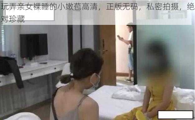 玩弄亲女裸睡的小嫩苞高清，正版无码，私密拍摄，绝对珍藏