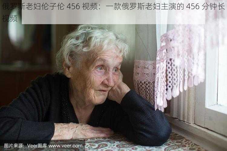 俄罗斯老妇伦子伦 456 视频：一款俄罗斯老妇主演的 456 分钟长视频