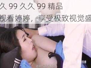 久久 99 久久 99 精品免视看婷婷，享受极致视觉盛宴